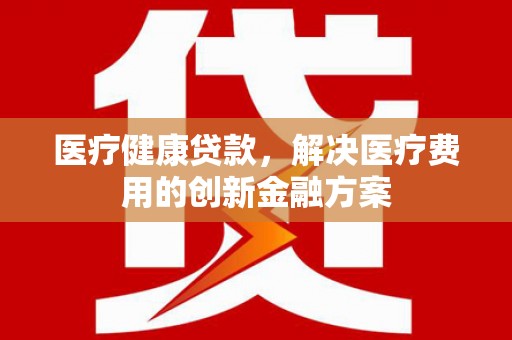 喀什医疗健康贷款，解决医疗费用的创新金融方案