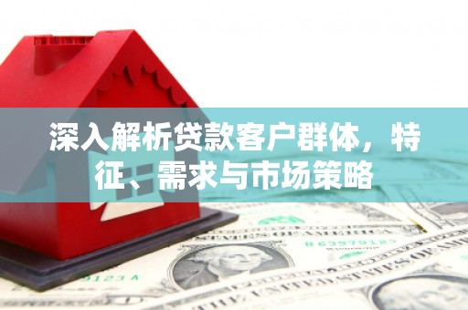 喀什深入解析贷款客户群体，特征、需求与市场策略
