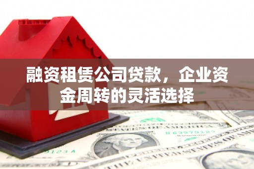 喀什融资租赁公司贷款，企业资金周转的灵活选择
