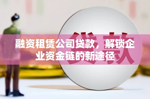喀什融资租赁公司贷款，解锁企业资金链的新途径